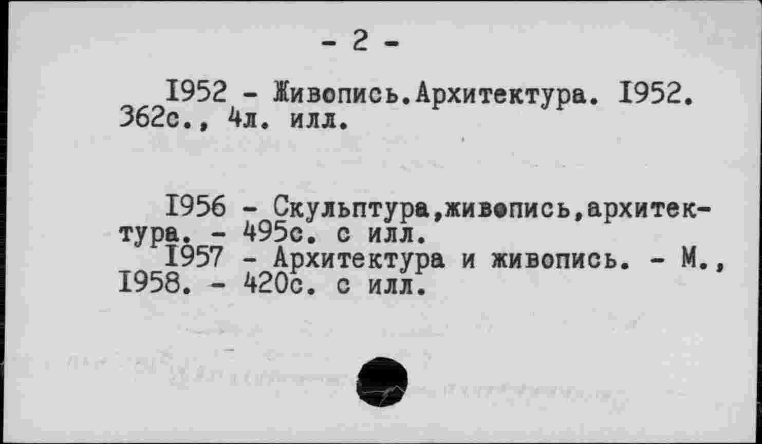 ﻿- 2 -
1952 - Живопись.Архитектура. 1952.
362с.» 4л. илл.
1956	- Скульптура,живопись,архитектура. - 495с. с илл.
1957	- Архитектура и живопись. - М., 1958. - 420с. с илл.